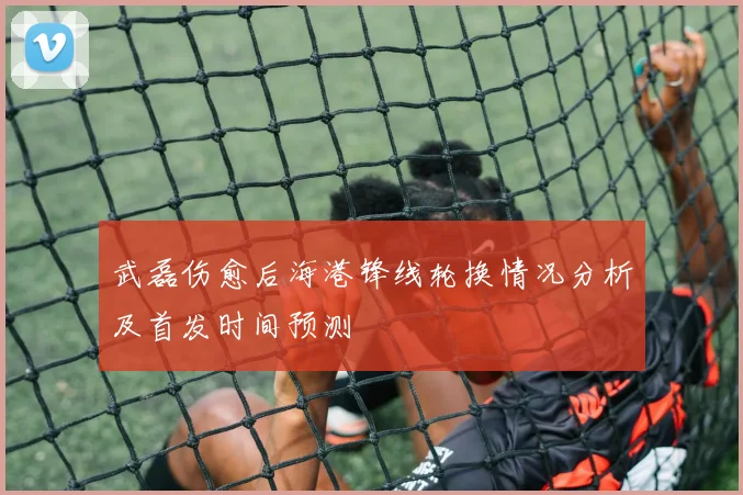 武磊伤愈后海港锋线轮换情况分析及首发时间预测